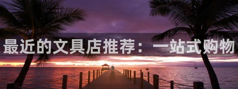九游会j9不出款：最近的文具店推荐：一站